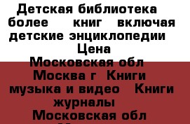 Детская библиотека = более 100 книг,  включая детские энциклопедии             › Цена ­ 10 000 - Московская обл., Москва г. Книги, музыка и видео » Книги, журналы   . Московская обл.,Москва г.